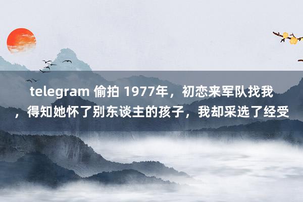 telegram 偷拍 1977年，初恋来军队找我，得知她怀了别东谈主的孩子，我却采选了经受