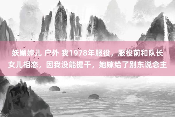 妖媚婷儿 户外 我1978年服役，服役前和队长女儿相恋，因我没能提干，她嫁给了别东说念主