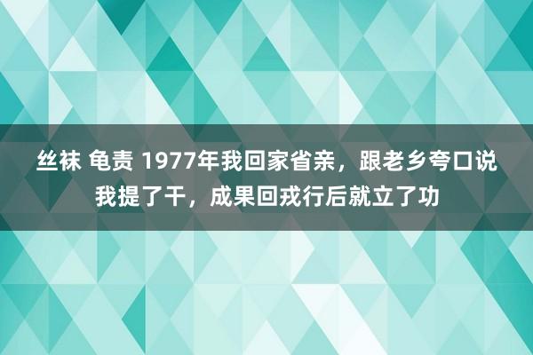 丝袜 龟责 1977年我回家省亲，跟老乡夸口说我提了干，成果回戎行后就立了功