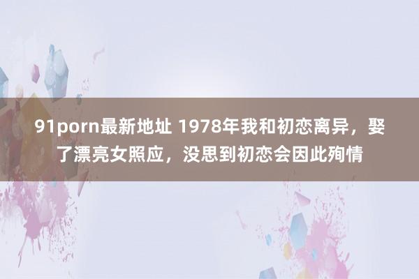 91porn最新地址 1978年我和初恋离异，娶了漂亮女照应，没思到初恋会因此殉情
