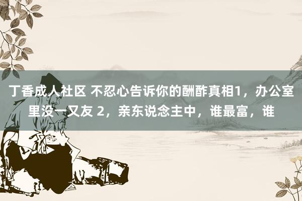 丁香成人社区 不忍心告诉你的酬酢真相1,办公室里没一又友 2,亲东说念主中,谁最富,谁