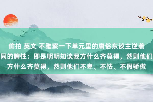 偷拍 英文 不雅察一下单元里的庸俗东谈主逆袭，会发现他们有一个共同的脾性：即是明明知谈我方什么齐莫得，然则他们不卑、不怯、不假骄傲