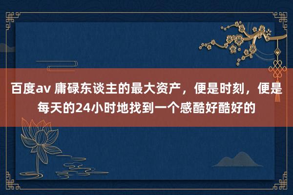 百度av 庸碌东谈主的最大资产，便是时刻，便是每天的24小时地找到一个感酷好酷好的