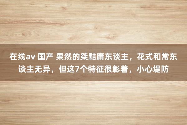 在线av 国产 果然的桀黠庸东谈主，花式和常东谈主无异，但这7个特征很彰着，小心堤防
