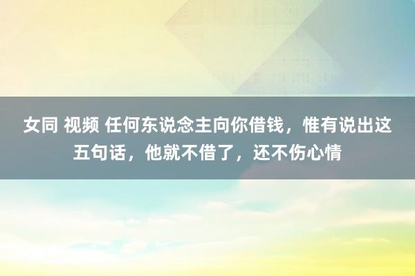 女同 视频 任何东说念主向你借钱，惟有说出这五句话，他就不借了，还不伤心情