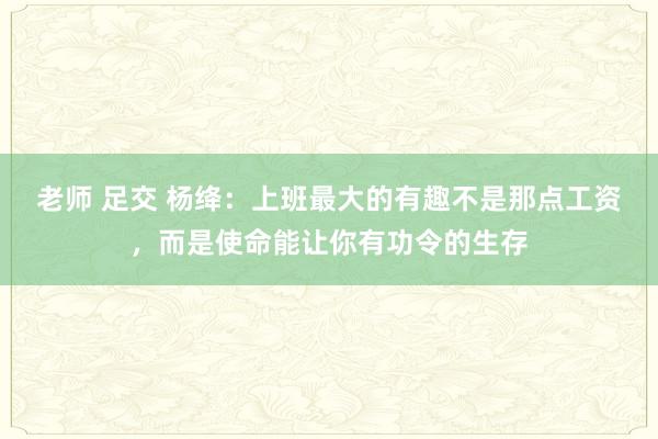 老师 足交 杨绛：上班最大的有趣不是那点工资，而是使命能让你有功令的生存