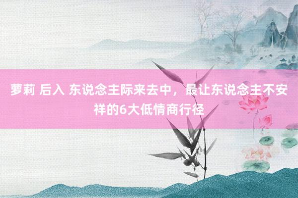 萝莉 后入 东说念主际来去中，最让东说念主不安祥的6大低情商行径