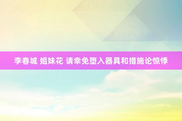 李春城 姐妹花 请幸免堕入器具和措施论惊悸