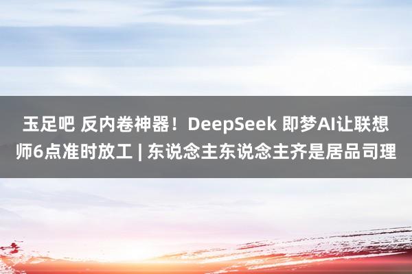 玉足吧 反内卷神器！DeepSeek 即梦AI让联想师6点准时放工 | 东说念主东说念主齐是居品司理