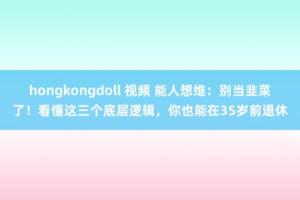 hongkongdoll 视频 能人想维：别当韭菜了！看懂这三个底层逻辑，你也能在35岁前退休
