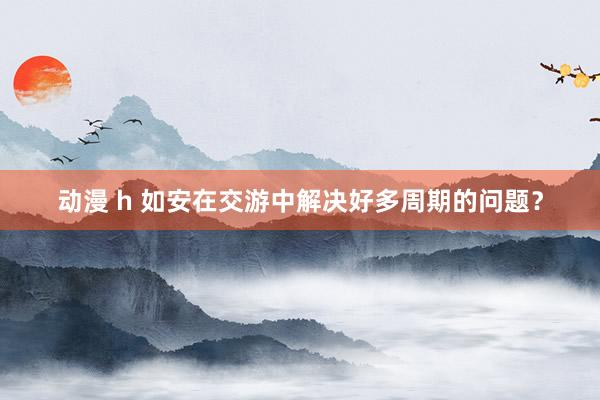 动漫 h 如安在交游中解决好多周期的问题？