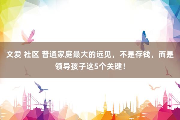 文爱 社区 普通家庭最大的远见，不是存钱，而是领导孩子这5个关键！