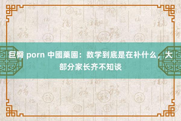 巨臀 porn 中國藥園:数学到底是在补什么,大部分家长齐不知谈