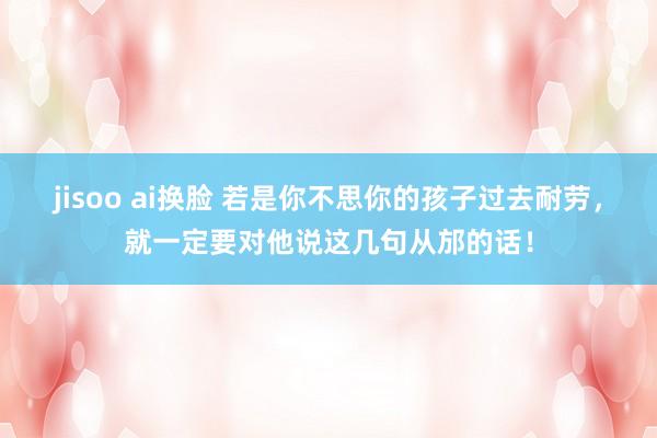 jisoo ai换脸 若是你不思你的孩子过去耐劳，就一定要对他说这几句从邡的话！