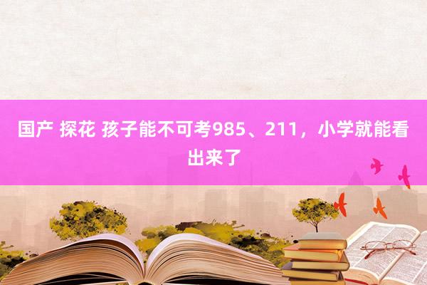 国产 探花 孩子能不可考985、211，小学就能看出来了