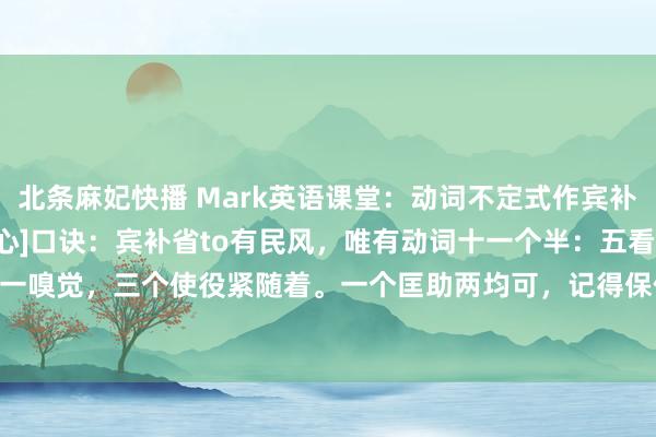 北条麻妃快播 Mark英语课堂：动词不定式作宾补“带to”和“不带to”[心]口诀：宾补省to有民风，唯有动词十一个半：五看二听一嗅觉，三个使役紧随着。一个匡助两均可，记得保你不出错！这11.5个动词是：五看...