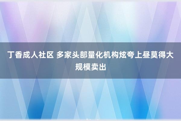丁香成人社区 多家头部量化机构炫夸上昼莫得大规模卖出