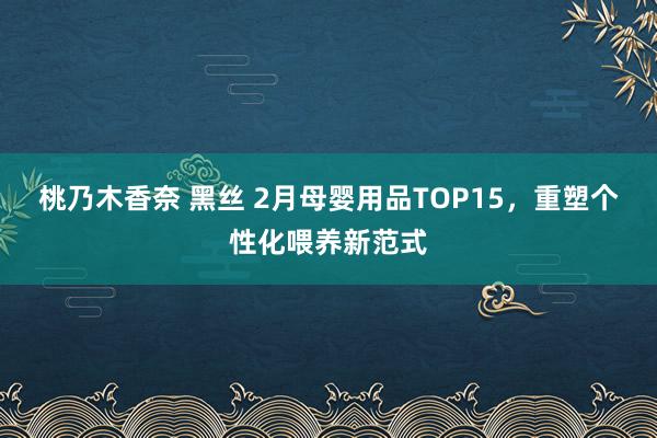 桃乃木香奈 黑丝 2月母婴用品TOP15，重塑个性化喂养新范式