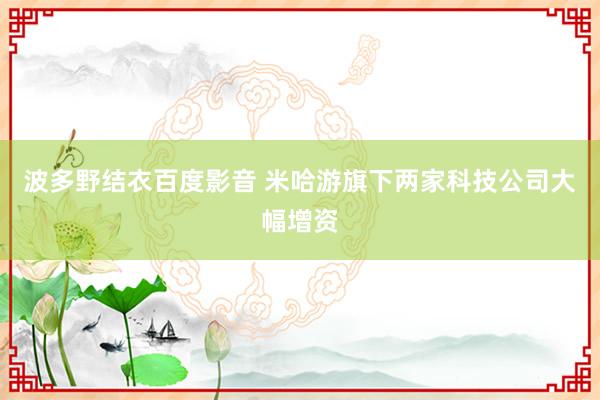 波多野结衣百度影音 米哈游旗下两家科技公司大幅增资