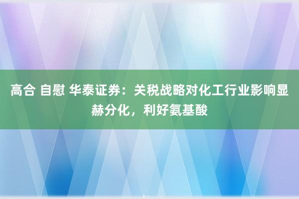 高合 自慰 华泰证券：关税战略对化工行业影响显赫分化，利好氨基酸
