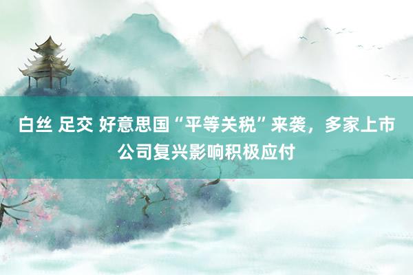 白丝 足交 好意思国“平等关税”来袭，多家上市公司复兴影响积极应付