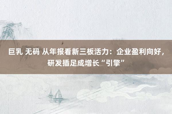 巨乳 无码 从年报看新三板活力：企业盈利向好，研发插足成增长“引擎”