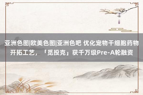 亚洲色图|欧美色图|亚洲色吧 优化宠物干细胞药物开拓工艺，「觅投克」获千万级Pre-A轮融资
