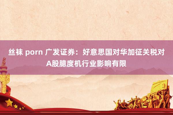 丝袜 porn 广发证券：好意思国对华加征关税对A股臆度机行业影响有限