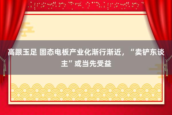 高跟玉足 固态电板产业化渐行渐近，“卖铲东谈主”或当先受益